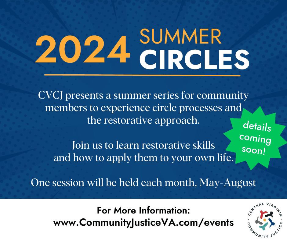 2024 Summer Circles CVCJ presents a summer series for community members to experience circle processes and the restorative approach. Join us to learn restorative skills and how to apply them to your own life. One session will be held each month, May-August